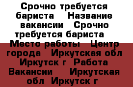 Срочно требуется бариста! › Название вакансии ­ Срочно требуется бариста! › Место работы ­ Центр города - Иркутская обл., Иркутск г. Работа » Вакансии   . Иркутская обл.,Иркутск г.